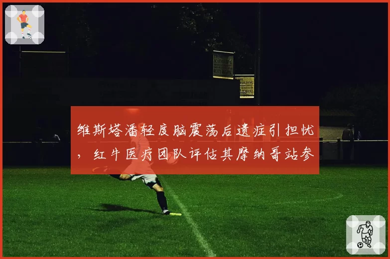 维斯塔潘轻度脑震荡后遗症引担忧,红牛医疗团队评估其摩纳哥站参赛概率几何?