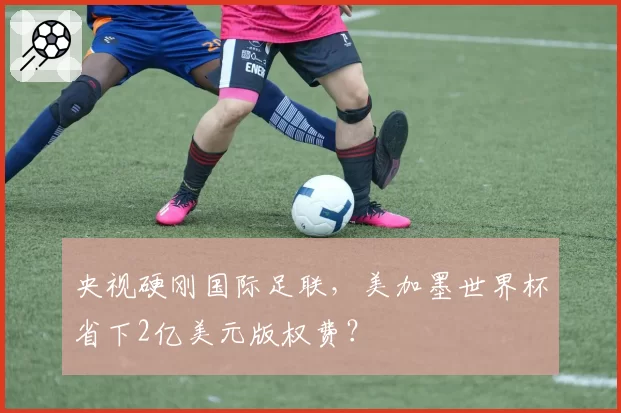 央视硬刚国际足联，美加墨世界杯省下2亿美元版权费？