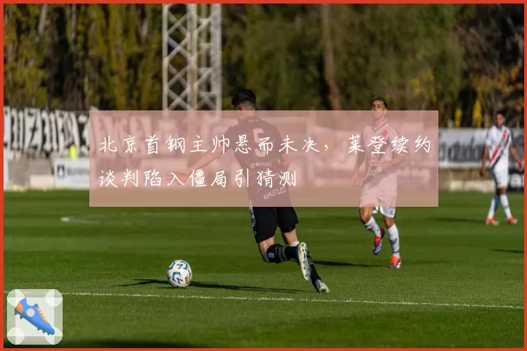 北京首钢主帅悬而未决,莱登续约谈判陷入僵局引猜测