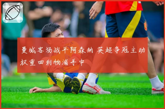 曼城客场战平阿森纳 英超争冠主动权重回利物浦手中