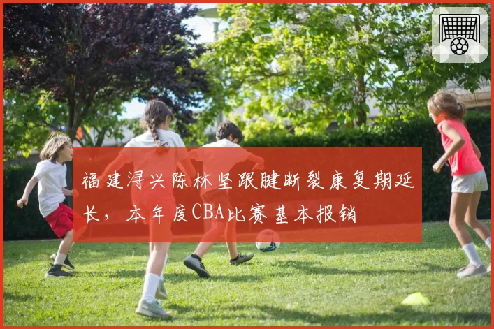 福建浔兴陈林坚跟腱断裂康复期延长,本年度CBA比赛基本报销