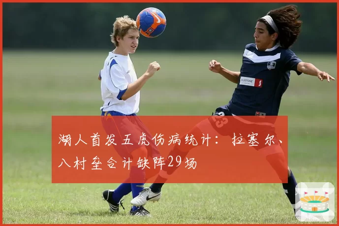 湖人首发五虎伤病统计:拉塞尔、八村垒合计缺阵29场