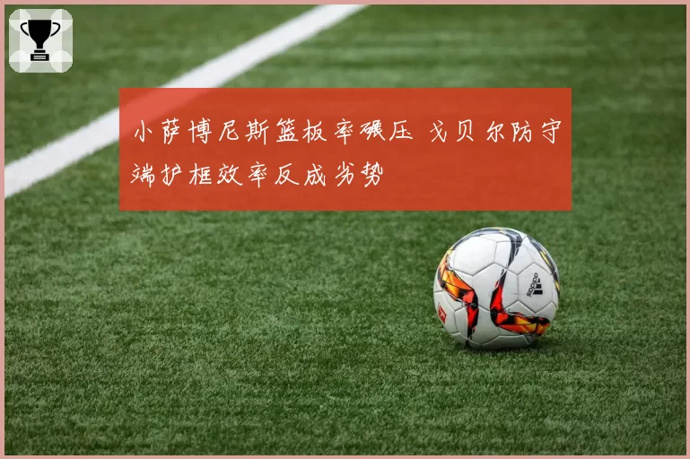 小萨博尼斯篮板率碾压 戈贝尔防守端护框效率反成劣势
