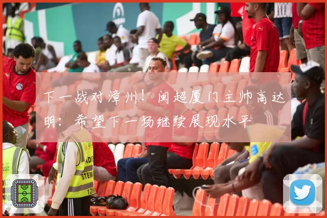 下一战对漳州!闽超厦门主帅高达明:希望下一场继续展现水平