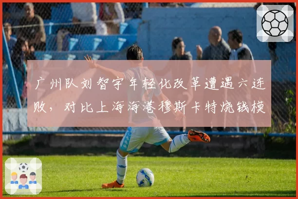 广州队刘智宇年轻化改革遭遇六连败，对比上海海港穆斯卡特烧钱模式，重建路线谁更可持续？