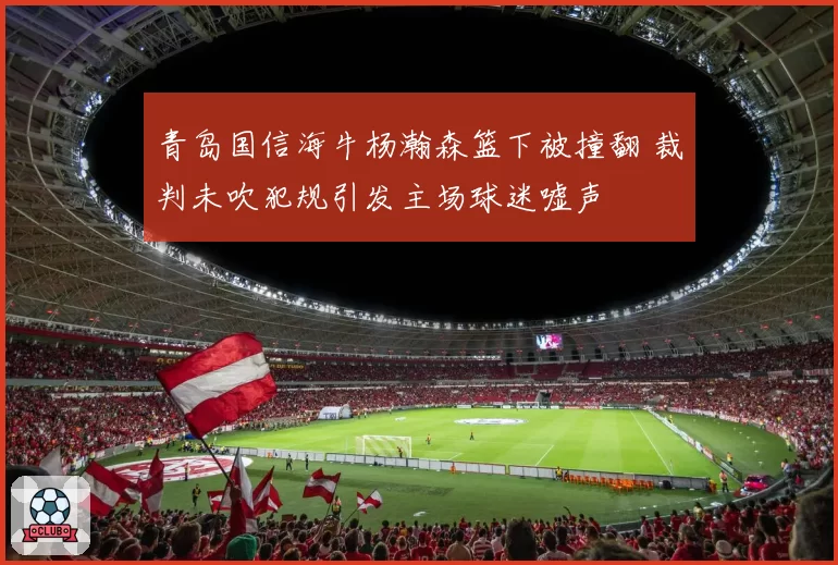 青岛国信海牛杨瀚森篮下被撞翻 裁判未吹犯规引发主场球迷嘘声