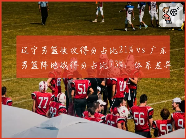 辽宁男篮快攻得分占比21% vs 广东男篮阵地战得分占比73%,体系差异决定胜负手