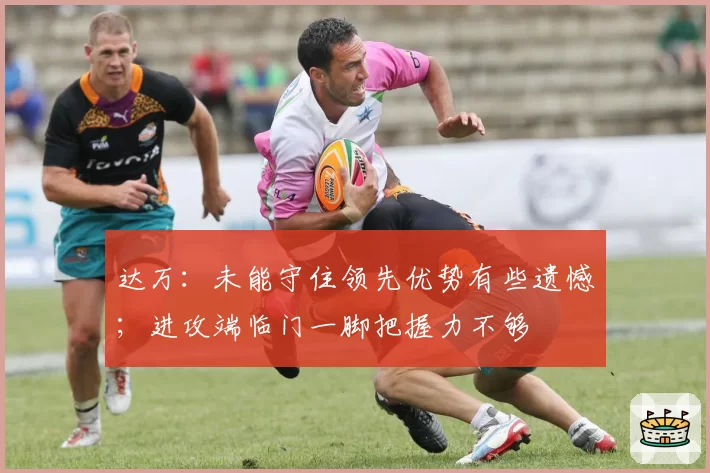 达万:未能守住领先优势有些遗憾;进攻端临门一脚把握力不够