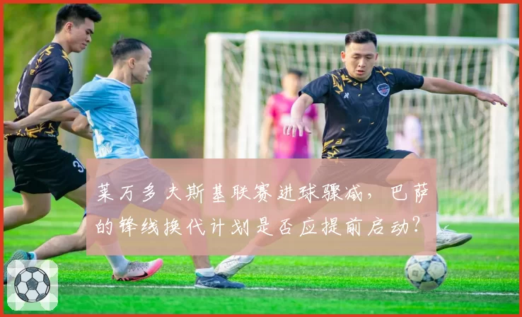 莱万多夫斯基联赛进球骤减，巴萨的锋线换代计划是否应提前启动？