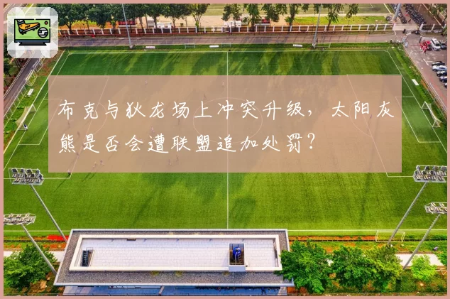 布克与狄龙场上冲突升级，太阳灰熊是否会遭联盟追加处罚？