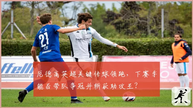 厄德高英超关键传球领跑,下赛季能否带队争冠并斩获助攻王?