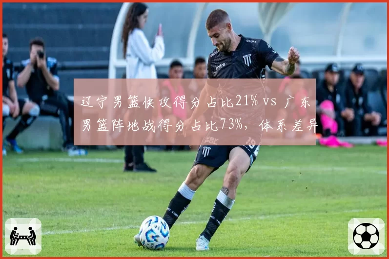 辽宁男篮快攻得分占比21% vs 广东男篮阵地战得分占比73%,体系差异决定胜负手