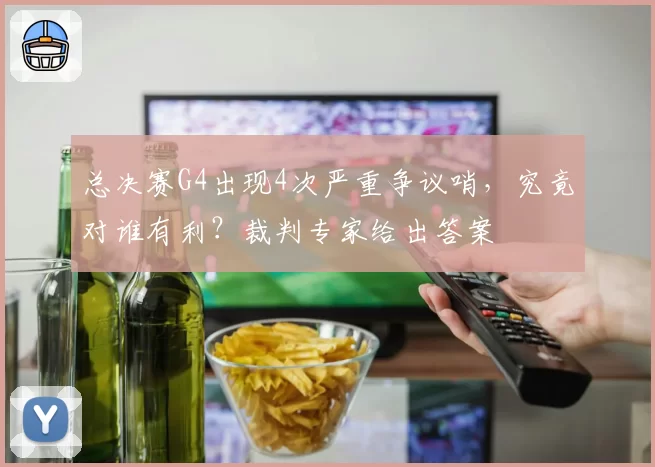 总决赛G4出现4次严重争议哨,究竟对谁有利?裁判专家给出答案