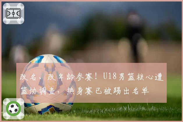 改名、改年龄参赛！U18男篮核心遭篮协调查，热身赛已被踢出名单