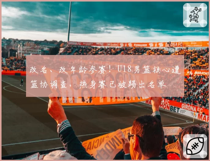 改名、改年龄参赛!U18男篮核心遭篮协调查,热身赛已被踢出名单