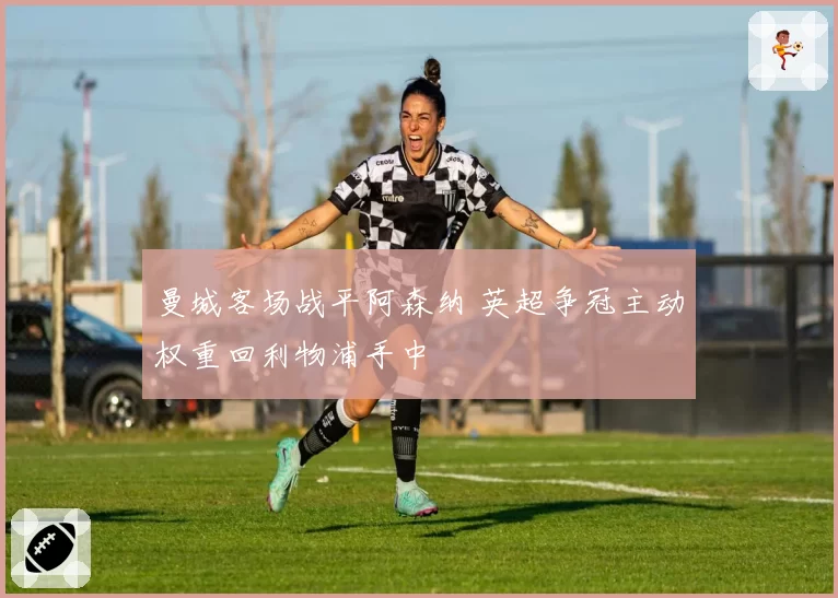 曼城客场战平阿森纳 英超争冠主动权重回利物浦手中