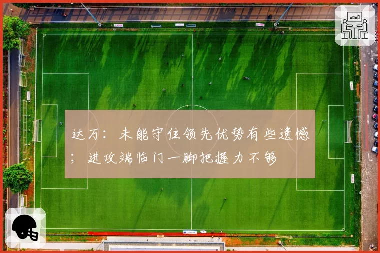 达万:未能守住领先优势有些遗憾;进攻端临门一脚把握力不够
