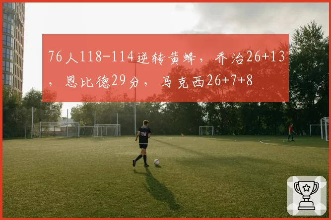 76人118-114逆转黄蜂，乔治26+13，恩比德29分，马克西26+7+8