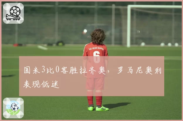 国米3比0客胜拉齐奥，罗马尼奥利表现低迷