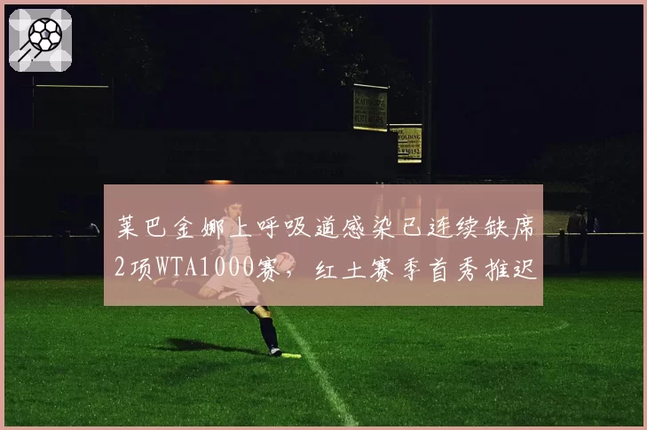 莱巴金娜上呼吸道感染已连续缺席2项WTA1000赛,红土赛季首秀推迟