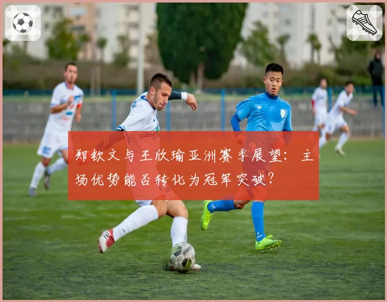 郑钦文与王欣瑜亚洲赛季展望：主场优势能否转化为冠军突破？
