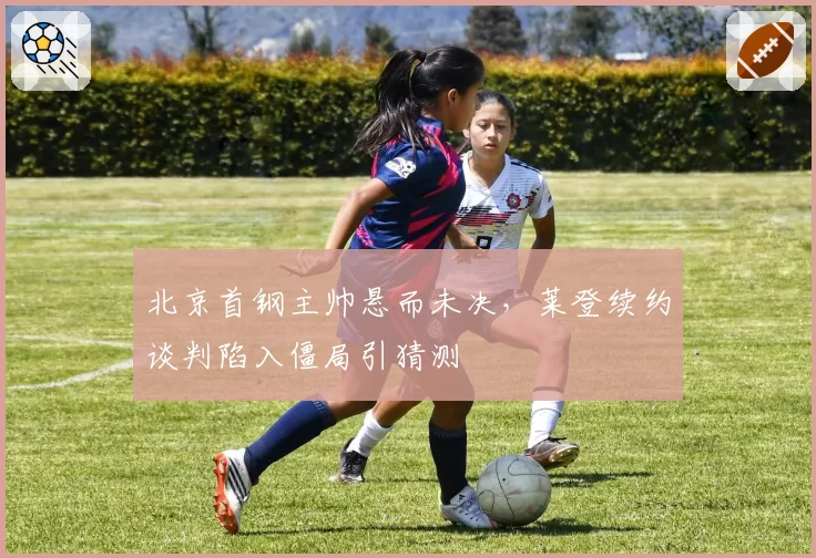 北京首钢主帅悬而未决,莱登续约谈判陷入僵局引猜测