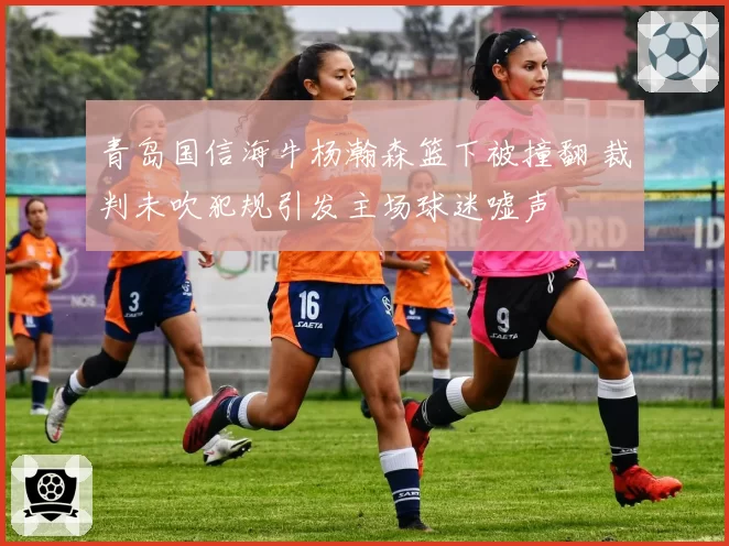 青岛国信海牛杨瀚森篮下被撞翻 裁判未吹犯规引发主场球迷嘘声