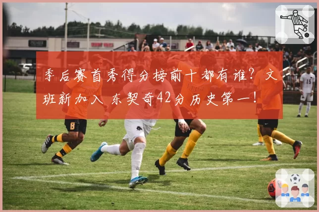 季后赛首秀得分榜前十都有谁？文班新加入 东契奇42分历史第一！