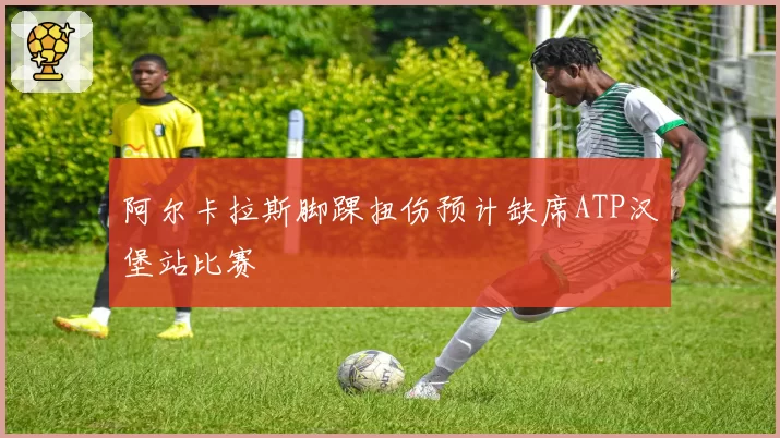 阿尔卡拉斯脚踝扭伤预计缺席ATP汉堡站比赛