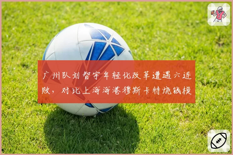 广州队刘智宇年轻化改革遭遇六连败，对比上海海港穆斯卡特烧钱模式，重建路线谁更可持续？