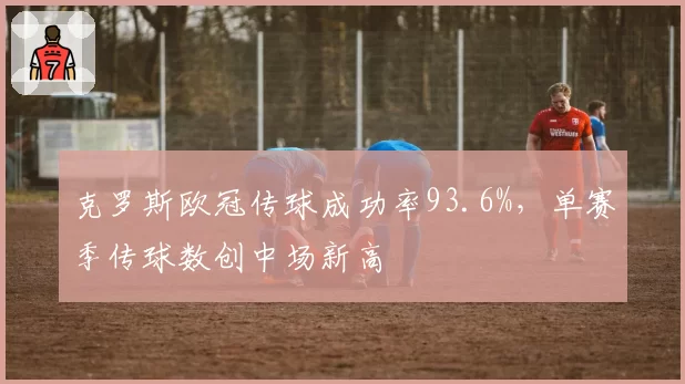 克罗斯欧冠传球成功率93.6%,单赛季传球数创中场新高