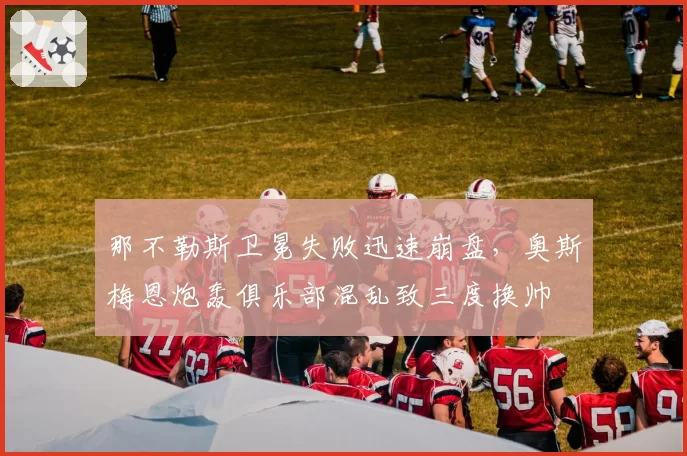 那不勒斯卫冕失败迅速崩盘，奥斯梅恩炮轰俱乐部混乱致三度换帅