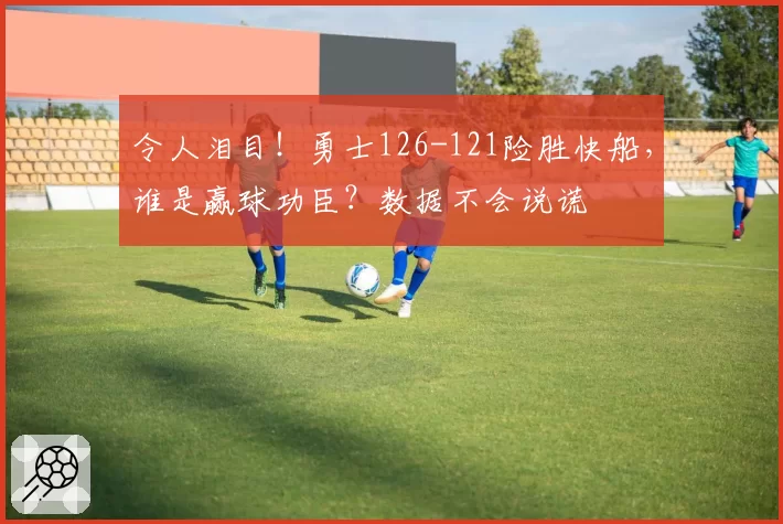 令人泪目!勇士126-121险胜快船,谁是赢球功臣?数据不会说谎