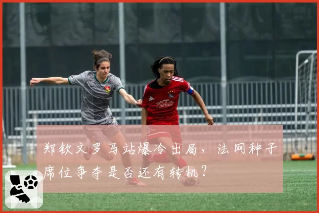 郑钦文罗马站爆冷出局，法网种子席位争夺是否还有转机？