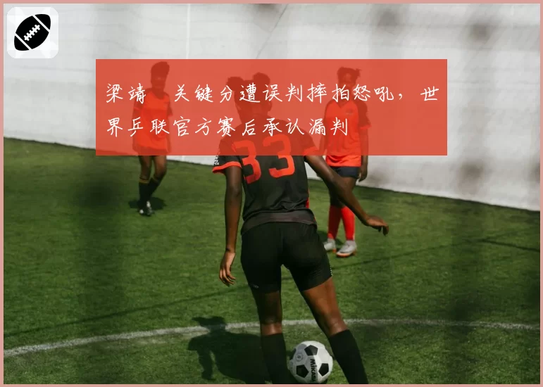 梁靖崑关键分遭误判摔拍怒吼,世界乒联官方赛后承认漏判