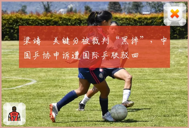 梁靖崑关键分被裁判“黑掉”,中国乒协申诉遭国际乒联驳回