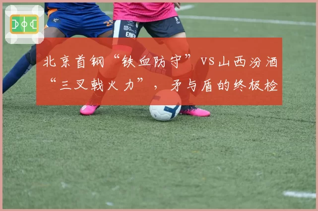 北京首钢“铁血防守”vs山西汾酒“三叉戟火力”，矛与盾的终极检验