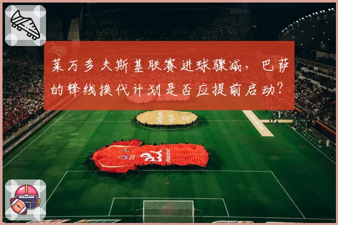 莱万多夫斯基联赛进球骤减，巴萨的锋线换代计划是否应提前启动？