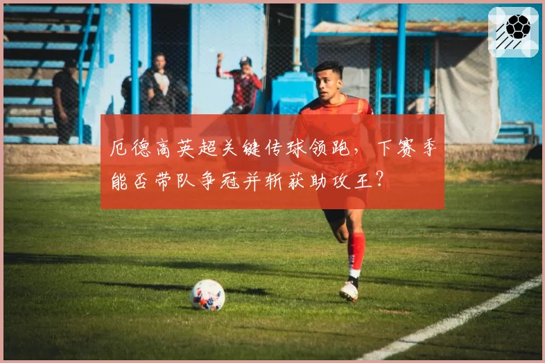 厄德高英超关键传球领跑,下赛季能否带队争冠并斩获助攻王?