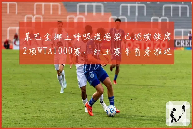 莱巴金娜上呼吸道感染已连续缺席2项WTA1000赛，红土赛季首秀推迟